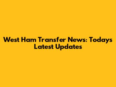 West Ham Transfer News: Today's Latest Updates