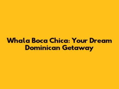 Whala Boca Chica: Your Dream Dominican Getaway