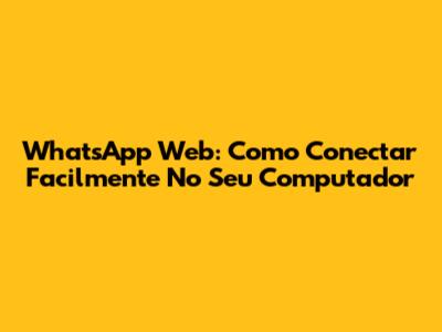 WhatsApp Web: Como Conectar Facilmente No Seu Computador