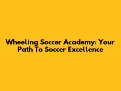 Wheeling Soccer Academy: Your Path To Soccer Excellence