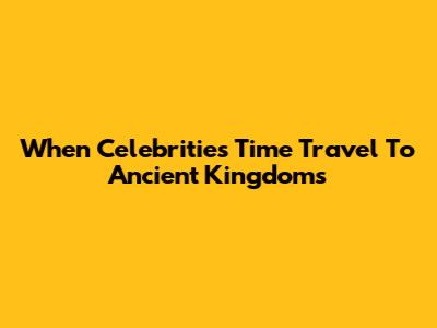 When Celebrities Time Travel To Ancient Kingdoms