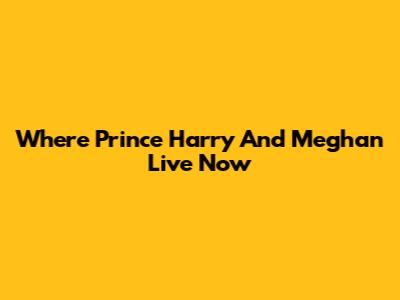 Where Prince Harry And Meghan Live Now