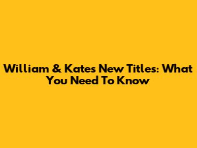 William & Kate's New Titles: What You Need To Know