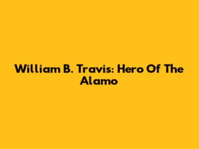William B. Travis: Hero Of The Alamo