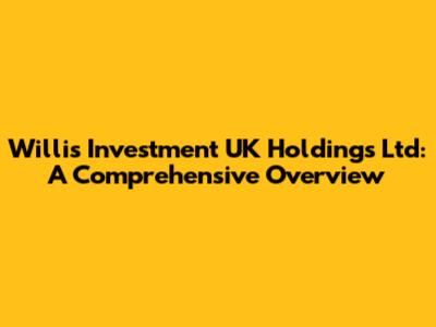 Willis Investment UK Holdings Ltd: A Comprehensive Overview