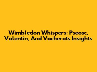 Wimbledon Whispers: Pseosc, Valentin, And Vacherot's Insights