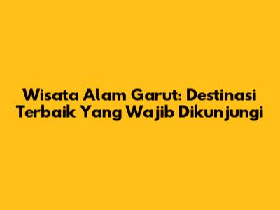 Wisata Alam Garut: Destinasi Terbaik Yang Wajib Dikunjungi