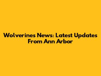 Wolverines News: Latest Updates From Ann Arbor