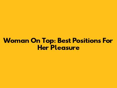 Woman On Top: Best Positions For Her Pleasure