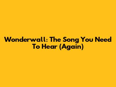 Wonderwall: The Song You Need To Hear (Again)