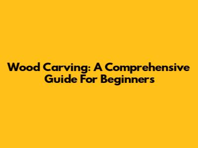 Wood Carving: A Comprehensive Guide For Beginners