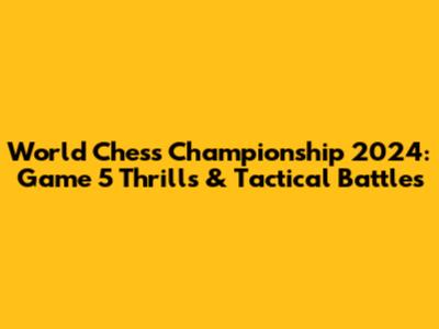 World Chess Championship 2024: Game 5 Thrills & Tactical Battles