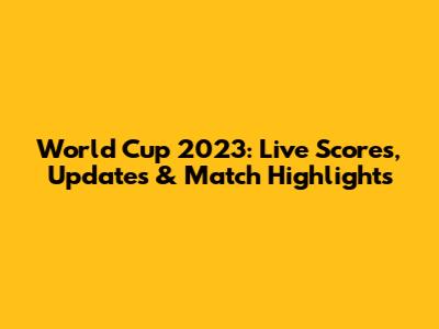 World Cup 2023: Live Scores, Updates & Match Highlights