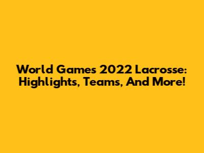 World Games 2022 Lacrosse: Highlights, Teams, And More!