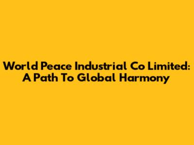 World Peace Industrial Co Limited: A Path To Global Harmony
