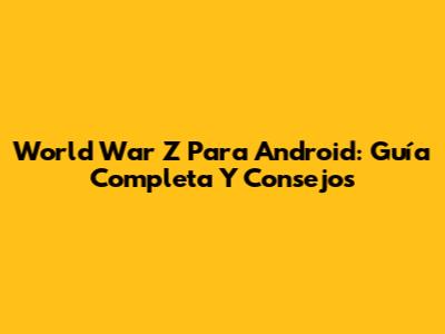 World War Z Para Android: Guía Completa Y Consejos