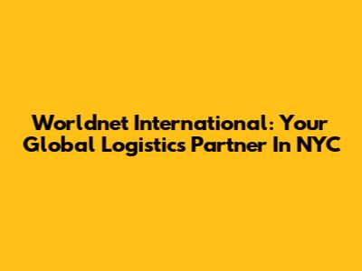 Worldnet International: Your Global Logistics Partner In NYC