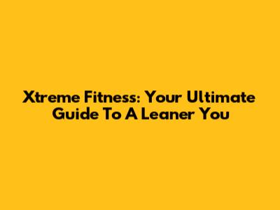Xtreme Fitness: Your Ultimate Guide To A Leaner You