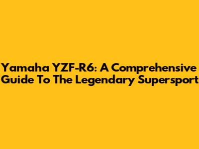 Yamaha YZF-R6: A Comprehensive Guide To The Legendary Supersport