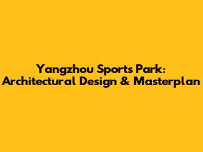 Yangzhou Sports Park: Architectural Design & Masterplan