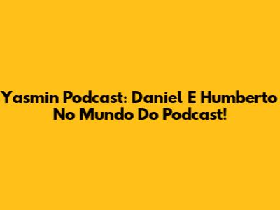 Yasmin Podcast: Daniel E Humberto No Mundo Do Podcast!