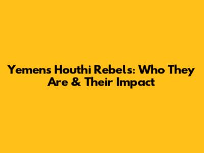 Yemen's Houthi Rebels: Who They Are & Their Impact