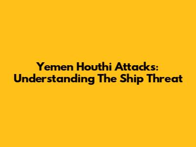 Yemen Houthi Attacks: Understanding The Ship Threat