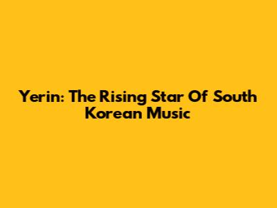 Yerin: The Rising Star Of South Korean Music