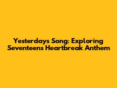 Yesterday's Song: Exploring Seventeen's Heartbreak Anthem