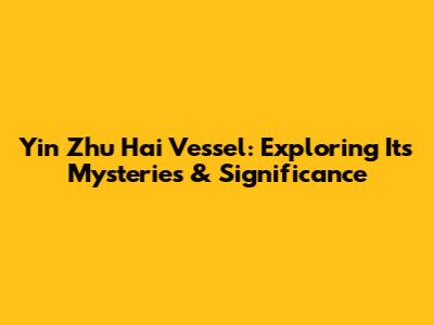 Yin Zhu Hai Vessel: Exploring Its Mysteries & Significance