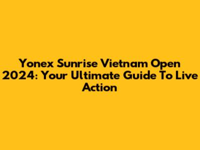 Yonex Sunrise Vietnam Open 2024: Your Ultimate Guide To Live Action