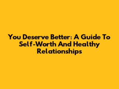 You Deserve Better: A Guide To Self-Worth And Healthy Relationships
