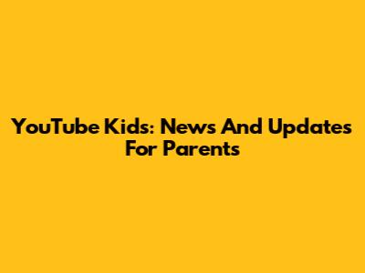YouTube Kids: News And Updates For Parents