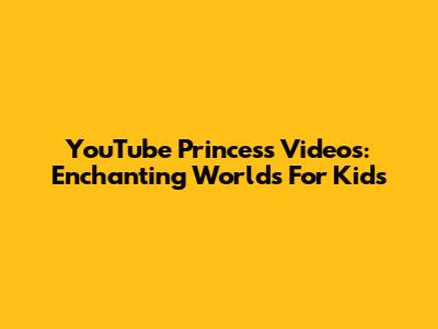 YouTube Princess Videos: Enchanting Worlds For Kids
