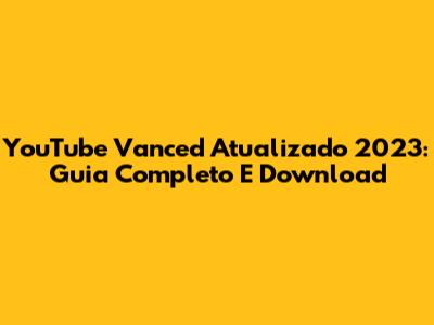YouTube Vanced Atualizado 2023: Guia Completo E Download