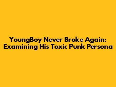 YoungBoy Never Broke Again: Examining His "Toxic Punk" Persona