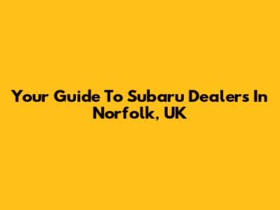 Your Guide To Subaru Dealers In Norfolk, UK