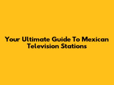 Your Ultimate Guide To Mexican Television Stations