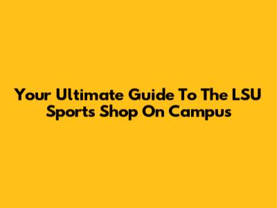 Your Ultimate Guide To The LSU Sports Shop On Campus