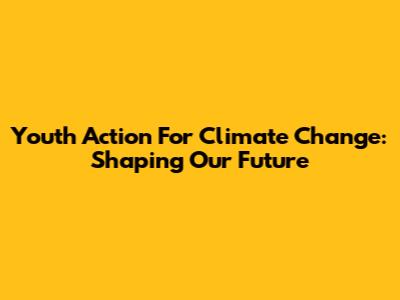 Youth Action For Climate Change: Shaping Our Future