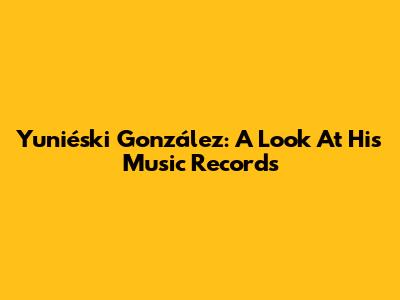 Yuniéski González: A Look At His Music Records