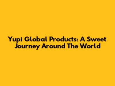 Yupi Global Products: A Sweet Journey Around The World