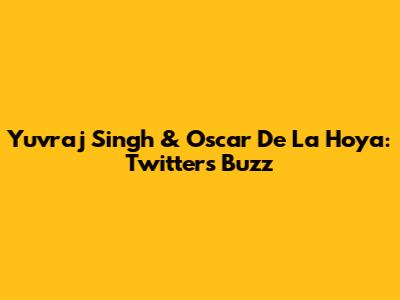 Yuvraj Singh & Oscar De La Hoya: Twitter's Buzz