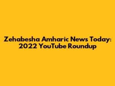 Zehabesha Amharic News Today: 2022 YouTube Roundup