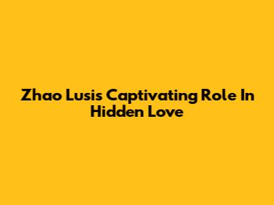 Zhao Lusi's Captivating Role In 'Hidden Love'