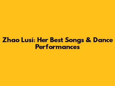 Zhao Lusi: Her Best Songs & Dance Performances