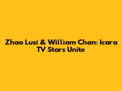 Zhao Lusi & William Chan: Icara TV Stars Unite