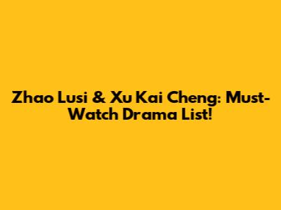 Zhao Lusi & Xu Kai Cheng: Must-Watch Drama List!