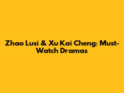 Zhao Lusi & Xu Kai Cheng: Must-Watch Dramas