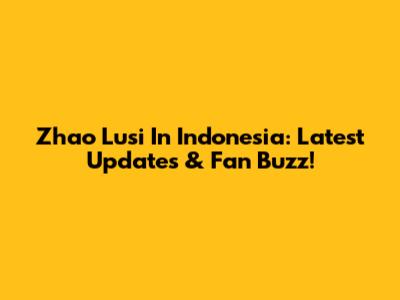 Zhao Lusi In Indonesia: Latest Updates & Fan Buzz!